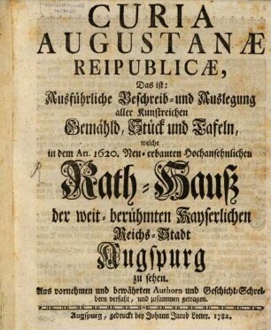 Curia Augustanae Reipublicae, Das ist: Ausführliche Beschreib- und Auslegung aller Kunstreichen Gemähld, Stück und Tafeln, welche in dem An. 1620. Neu-erbauten Hochansehnlichen Rath-Hauß der weit-berühmten Kayserlichen Reichs-Stadt Augspurg zu sehen : Aus vornehmen bewährten Authorn und Geschicht-Schreibern verfaßt, und zusammen getragen