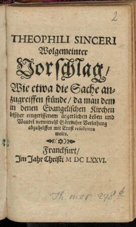 Theophili Sinceri Wolgemeinter Vorschlag/ Wie etwa die Sache anzugreiffen stünde/ da man dem in denen Evangelischen Kirchen bißher eingerissenem ärgerlichem Leben und Wandel ... abzuhelffen mit Ernst resolviren wolte