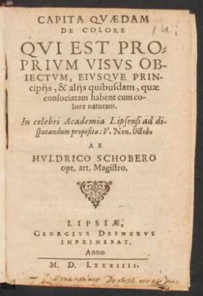 CAPITA QVAEDAM || DE COLORE || QVI EST PRO=||PRIVM VISVS OB-||IECTVM, EIVSQVE PRIN-||cipijs, & alijs quibusdam, quae || consociatam habent cum co-||lore naturam.|| In celebri Academia Lipsensi ad di-||sputandum proposita: V.Non.Octob.|| AB || HVLDRICO SCHOBERO || opt. art. Magistro.||