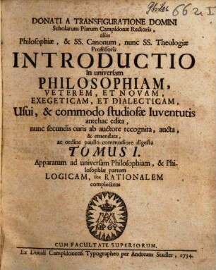 Donati A Transfiguratione Domini Scholarum Piarum Campidonæ Rectoris, alias Philosophiæ, & Ss. Canonum, nunc Ss. Theologiæ Professoris Introductio In universam Philosophiam, Veterem, Et Novam, Exegeticam, Et Dialecticam : Usui, & commodo studiosæ Iuventutis antehac edita, 1. Apparatum ad universam Philosophiam, & Philosophiae partem Logicam seu Rationalem complectens