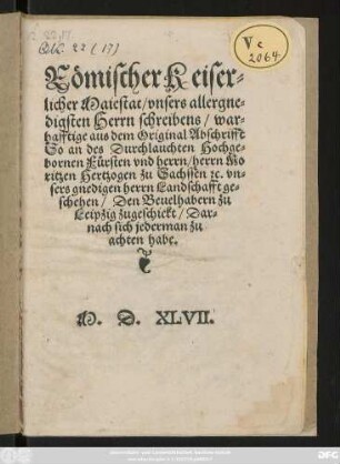 Römischer Keiser=||licher Maiestat/ vnsers allergne=||digsten Herrn schreibens/ war=||hafftige aus dem Original Abschrifft || So an des Durchlauchten ... || herrn Mo||ritzen Hertzogen zu Sachssen #[et]c. vn=||sers gnedigen herrn Landschafft ge=||schehen/ Den Beuelhabern zu || Leipzig zugeschickt/ Dar=||nach sich jederman zu || achten habe.||