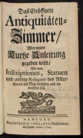 Das Geöffnete Antiquitäten-Zimmer/ : Worinnen Kurtze Anleitung gegeben wird/ Wie man Inscriptiones, Statuen und andere Reliquien des Alterthums mit Nutz verstehen und betrachten soll.