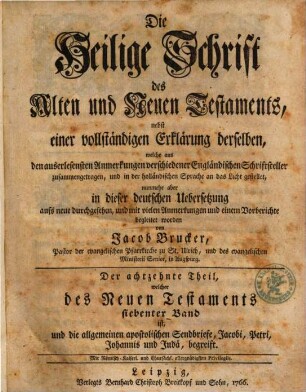 Die Heilige Schrift des Alten und Neuen Testaments : nebst einer vollständigen Erklärung derselben, welche aus den auserlesensten Anmerkungen verschiedener Engländischen Schriftsteller zusammengetragen, und zuerst in der französischen Sprache an das Licht gestellet, Der achtzehnte Theil. welcher des Neuen Testaments siebenter Band ist, und die allgemeinen apostolischen Sendbriefe, Jacobi, Petri, Johannis und Judä, begreift