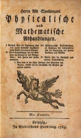 Herrn Abt Spallanzani Physicalische und Mathematische Abhandlungen : I. Versuch über die Ergänzung oder den neuen Anwuchs abgeschnittener Theile bey einigen Thieren. II. Neue Bemerkungen von der Wirkung des Herzens in den Blutgefäßen ... III. Mikroscopische Beobachtungen, in Ansehung des Lehrgebäudes von der Erzeugung, der Herren Needham und Büffon. IV. Briefe über die Maulesel und anderer Bastardthiere. V. Von dem in die Höhe springen oder Abprallen der Steine, welche auf die Oberfläche des Wassers geworfen werden