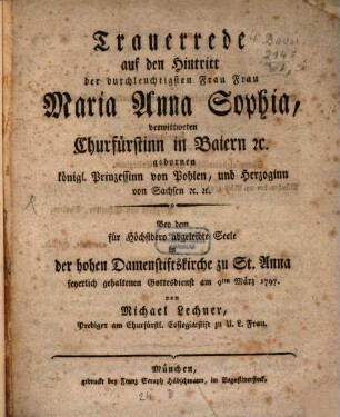 Trauerrede auf den Hintritt der durchleuchtigsten Frau Frau Maria Anna Sophia, verwittweten Churfürstinn in Baiern [et]c. gebornen königl. Prinzessinn von Pohlen, und Herzoginn von Sachsen [et]c. [et]c. : Bey dem für Höchstdero abgeleibte Seele in der hohen Damenstiftskirche zu St. Anna feyerlich gehaltenen Gottesdienst am 9ten März 1797.