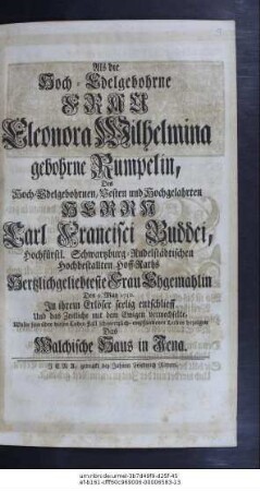 Als die Hoch-Edelgebohrne Frau Eleonora Wilhelmina gebohrne Rumpelin, Des Hoch-Edelgebohrnen, Vesten und Hochgelahrten Herrn Carl Francisci Buddei, Hochfürstl. Schwartzburg-Rudelstädtischen Hochbestallten Hoff-Raths Hertzlichgeliebteste Frau Ehgemahlin den 9. May 1730. in ihrem Erlöser seelig entschlieff Und das Zeitliche mit dem Ewigen verwechselte, Wolte sein über diesen Todes-Fall schmertzlichempfundenes Leiden bezeigen Das Walchische Haus in Jena.