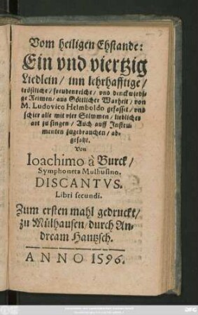 Vom heiligen Ehstande:|| Ein vnd viertzig || Liedlein, inn lehrhafftige,|| tröstliche, freundenreiche vnd denkwirdi-||ge Reimen, aus Göttlicher Wahrheit, von || M.Ludovico Helmboldo gefasset, vnd || schier alle mit vier Stimmen, lieblicher || art zu singen, Auch auff Instru-||menten zu gebrauchen, ab-||gesetzt.|| Von || Joachimo à Burck,|| Symphoneta Mulhusino.|| DISCANTVS.|| Libri secundi.||