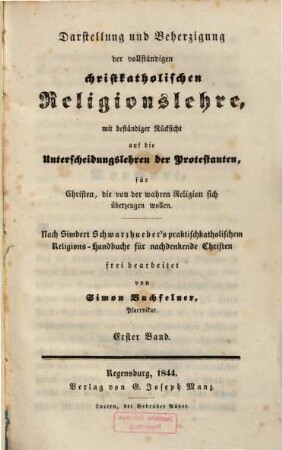 Darstellung und Beherzigung der vollständigen christkatholischen Religionslehre : mit beständiger Rücksicht auf die Unterscheidungslehren der Protestanten für Christen, die von der wahren Religion sich überzeugen wollen ; nach Simbert Schwarzhueber's praktischkatholischem Religions-Handbuche für nachdenkende Christen, 1