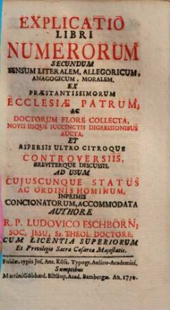 Explicatio Libri Numerorum Secundum Sensum Literalem, Allegoricum, Anagogicum, Moralem : Ex Praestantissimorum Ecclesiae Patrum, Ac Doctorum Flore Collecta, Novis Iisque Succinctis Digressionibus Aucta, Et Aspersis Ultro Citroque Controversiis, Breviterque Discussis, Ad Usum Cujuscunque Status Ac Ordinis Hominum, Inprimis Concionatorum, Accommodata