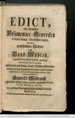 Edict, daß sämtlichen Posamentier-Gewercken in denen Königl. Preußischen Landen, neben ihren gewöhnlichen Stühlen, auch Band-Mühlen, dergleichen in der Schweitz üblich, anzulegen, und darauf zu arbeiten verstattet, auch denen, auf solchen Band-Mühlen arbeitenden Gesellen und Lehr-Burschen solches an ihrer Zunftmäßigkeit unschädlich seyn und keinen Vorwurf machen, vielmehr solcher bishero noch beybehaltene Gewercks-Mißbrauch in sämtlichen Königl. Landen gäntzlich abgeschaffet seyn solle : De Dato, Berlin den 18. Julii 1749.