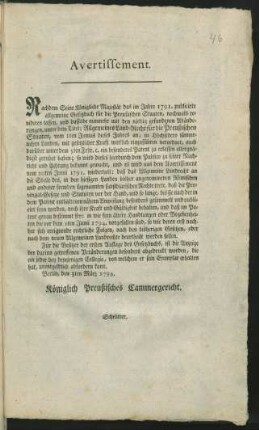 Avertissement. Nachdem Seine Königliche Majestät das im Jahre 1791. publicirte allgemeine Gesetzbuch für die Preußischen Staaten, nochmals revidiren lassen, und dasselbe nunmehr mit den nöthig gefundenen Abänderungen, unter dem Titel: Allgemeines Land-Recht für die Preußischen Staaten, vom 1ten Junius dieses Jahres an, in Höchstdero sämmtlichen Landen, mit gesetzlicher Kraft wirklich einzuführen verordnet, ... : Berlin, den 3ten März 1794