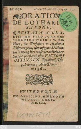 ORATIO || DE LOTHARI || SAXONE,|| RECITATA A CLA=||RISSIMO VIRO IOHANNE || SCHNEIDEVVEIN I. V. DO=||ctore, et Professore in Academia || Vuitebergensi, cùm insignia Doctora=||tus in vtro#[que] Iure conferret doctrina et || virtute praestanti viro VICTORI || OTTINGEN Reualiensi, Die || 3. Februarij, Anno Domi=||ni 1561.||