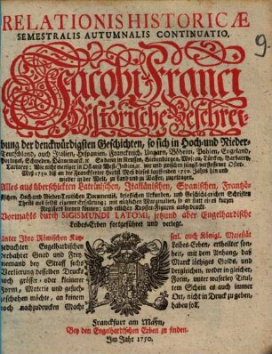 Relationis Historicae Semestralis Autumnalis Continuatio : Jacobi Franci Historische Beschreibung der denckwürdigsten Geschichten: so sich in Hoch- und Nieder-Teutschland ... vor und zwischen jüngst verflossener Oster-Meß 1750, biß an die Franckfurter Herbst-Meß dieses lauffenden 1750. Jahrs hin und wieder in der Welt, zu Land und zu Wasser, zugetragen