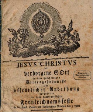 Jesus Christus der verborgene Gott in dem hochheiligen Altarsgeheimniße : zur öffentlicher Anbethung vorgestellet an dem hochfeyerlichen Fronleichnamsfeste in der churfl. Haupt- und Residenzstadt München, den .... 1779