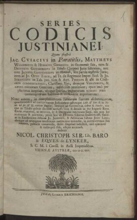 Series Codicis Iustinianei : Quam frustra Jac. Cuiacius in Paratitlis, Matthæus Wesenbecius & Hubertus Giphanius in Oeconomiis suis, tum & Dionysius Gothofredus in Tabulis Corpori Iuris subnexis ... infeliciter tentarunt; quin imo per plurimas ineptias, ubique sparsas, ingratorum Romani Iuris contemptorum ludibrio & irrisioni se exposuerunt ; Nunc autem, in complementum Tabularum suarum dichotomicarum ... traditum est ...