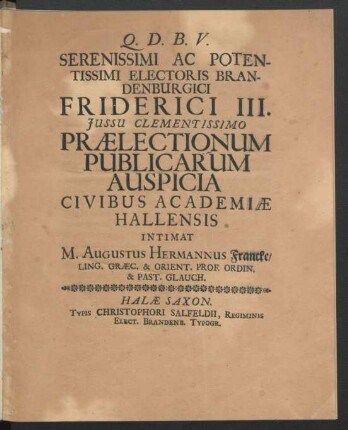 Serenissimi Ac Potentissimi Electoris Brandenburgici Friderici III. Iussu Clementissimo Praelectionum Publicarum Auspicia Civibus Academiae Hallensis Intimat M. Augustus Hermannus Francke ... : [... Halae Saxonum ... Anno M.DC.XCII]