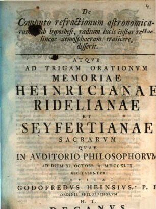 De Computo refractionum astronomicarum, sub hypothesi, radium lucis instar rectae lineae atmosphaeram traiicere, disserit : Atqve Ad Trigam Orationvm Memoriae Heinricianae Ridelianae Et Seyfertianae Sacrarvm Qvae In Avditorio Philosophorvm Ad Diem XI. Octobr. A. MDCCXLIX Recitabvntvr Invitat Godofredvs Heinsivs ...