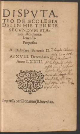 DISPUTA-||TIO DE ECCLESIA || DEI IN HIS TERRIS || SECVNDVM STA=||tuta Academiae || Ienensis.|| Proposita || A Baltasare Sartorio D.|| Ad XVIII. Decembris.|| Anno LXXIII.||