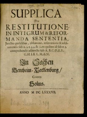 Supplica Pro Restitutione In Integrum & Reformanda Sententia, Iunctis causalibus, oblatione, reservatione & additamentis sub n. 1. 2. 3. 4. & 5. ex quibus id sub n. 3. comprehendit adiuncta sub A. B. C. D. E. F. G. H. I. K. L. M. & N. In Sachen Bentheim-Tecklenburg/ Contra Solms