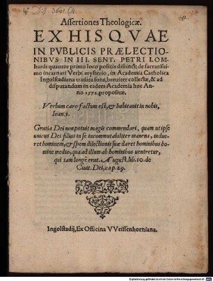 Assertiones Theologicae, Ex His Qvae In Pvblicis Praelectionibvs In III. Sent. Petri Lombardi quatuor primo loco positis distinct. de sacratissimo incarnati Verbi mysterio : in Academia Catholica Ingolstadiana tradita sunt, breviter collectae, & ad disputandum in eadem Academia hoc Anno 1572. propositae ...