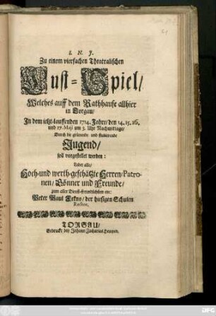 Zu einem vierfachen Theatralischen Lust-Spiel, Welches auff dem Rathhause allhier in Torgau, In dem ietzt-lauffenden 1714. Jahre, den 14. 15. 16. und 17. Maji ... durch die ... Jugend soll vorgestellt werden: Ladet alles, Hoch- und werth-geschätzte Herren, Patronen, Gönner und Freunde, zum aller Dienst-freundlichsten ein: