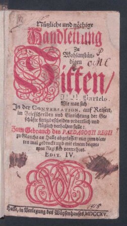 Nützliche und nöthige Handleitung Zu Wohlanständigen Sitten, Wie man sich In der Conversation, auf Reisen, im Briefschreiben und Einrichtung der Geschäfte sittig, bescheiden, ordentlich und klüglich verhalten solle : Zum Gebrauch des Paedagogii Regii zu Glaucha an Halle abgefasset