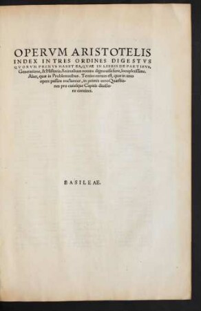 Index: Aristotelis|| Stagiritae, Philosophorvm|| Omnivm Facile Principis, Opera|| quæ in hunc usq[ue] diem extant omnia, Latinitate par-||tim antea, partim nunc primum à Viris doctissi-||mis donata, & Græcum ad exemplar|| diligenter recognita.|| Omnia in Tres Tomos digesta.|| Accesserunt in singulos Libros Argumenta, nunc primum ex optimis|| Græcorum Commentarijs in Latinam linguam conuer-||sa, [et] suis quæq[ue] locis apposita.|| Item Svpra Censvram Io. Lodovici Vivis Valentini|| de Libris Aristotelicis, [et] Philippi Melanchthonis Commentationem|| doctißimam, adiecta nunc primum fuit de Ordine Librorum Aristote-||lis, déq[ue] illius scriptis legendis dissertatio ... ||