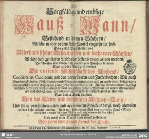 Der Sorgfältige und embsige Hauß-Mann, Bestehend in dreyen Büchern, Welche in ihre ordentliche Capitel eingetheilet sind : Das erste Buch stellet vor Allerhand schöne Geheimnüssen und solche rare Künsten, Welche den geneigten Liebhaber bestens contentiren werden, ... Das andere Buch praesentiret Die curieuse Wissenschafft des Kochens, ... Das dritte Buch handelt Von der Edlen und berühmten Artzney-Kunst; Alles mit sonderbarem Fleiß dem curieusen Hauß-Wirth zum Besten ... gutmeinend zusammen getragen, Und nebst einer Vorred zum Druck befördert