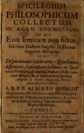 Spicilegium Philosophicum Collectum In Agro Thomistico : In Qvo Exiit seminare non fictus, sed verus Doctoris Angelici D. Thomae Aquinatis Discipulus. Id Est Disputationes celebriores, Quaestiones difficiliores, Conclusiones faciliores ex Universa Philosophia Thomistica studiose selectae, laboriose discussae, & ad veram mentem Doctoris Angelici D. Thomae Aquinatis Thomistico Angelice resolutae, 1
