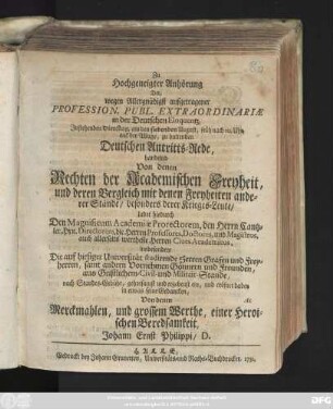 Zu Hochgeneigter Anhörung Der, wegen Allergnädigst aufgetragener Profession. Publ. Extraordinariæ in der Deutschen Eloquentz, Instehenden Dienstag, als den siebenden August, früh nach 10. Uhr, auf der Wage, zu haltenden Deutschen Antritts-Rede, handelnd Von denen Rechten der Academischen Freyheit, und deren Vergleich mit denen Freyheiten anderer Stände, besonders derer Krieges-Leute, ladet hiedurch Den Magnificum Academiæ Prorectorem ... insbesondere Die auf hiesiger Universität studirende Herren Grafen und Freyherren ... ein, und eröfnet dabey in etwas seine Gedancken, Von denen Merckmahlen, und grossem Werthe, einer Heroischen Beredsamkeit, Johann Ernst Philippi, D.