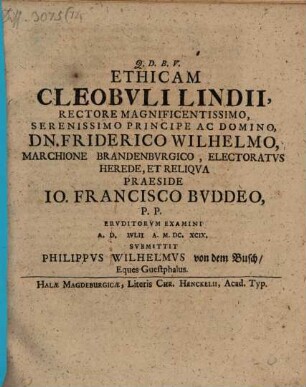 Ethicam Cleobvli Lindii, Rectore Magnificentissimo, Serenissimo Principe Ac Domino, Dn. Friderico Wilhelmo, Marchione Brandenbvrgico, Electoratvs Herede, Et Reliqva Praeside Jo. Francisco Bvddeo, P.P. Ervditorum Examini A. D. [...] Ivlii A. M.DC.XCIX. Svbmittit Philippvs Wilhelmvs von dem Busch, Eques Guestphalus