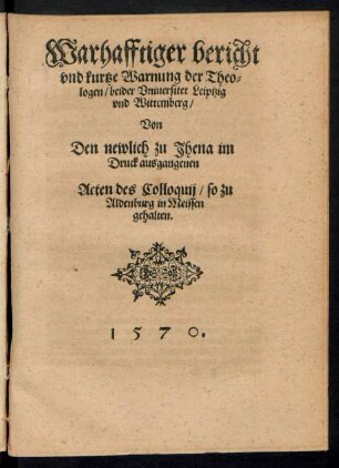 Warhafftiger bericht || vnd kurtze Warnung der Theo=||logen/ beider Vniuersitet Leiptzig || vnd Wittemberg/|| Von || Den newlich zu Jhena im || Druck ausgangenen || Acten des Colloquij/ so zu || Aldenburg in Meissen || gehalten.||