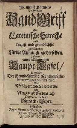 Jo. Ernst Büttners Sonderlicher HandGriff Die Lateinische Sprache aufs kürzest und gründlichste zu erlernen/ Für die Anfänglinge derselben : Zusammt einer allgemeinen Haupt-Tafel/ In welcher Der Grund-Abriß dieser neuen Lehr-Art vor Augen gestellet wird ; Nebst Nöthig-erachteter Vorrede vom Nuzz und Gebrauch Dieser neu-erfundenen Sprach-Lehre