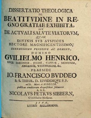 Dissertatio theologica de beatitvdine in regno gratiae exhibita, sev de actvali salvte viatorvm : qvam ... praeside Io. Francisco Bvddeo ... ad d. [ ] Mart. a. MDCCIX. publicae eruditorum disquisitioni submittit ... Nicolavs Petrvs Sibbern ...
