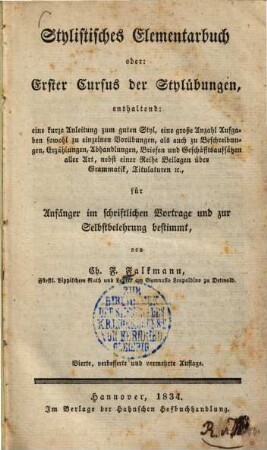 Stylistisches Elementarbuch oder erster Cursus der Stylübungen : enthaltend: eine kurze Anleitung zum guten Styl, eine große Anzahl Aufgaben, sowohl zu einzelnen Vorübungen als auch zu Beschreibungen, Erzählungen, Abhandlungen, Briefen u. Geschäfftsaufsätzen aller Art, nebst e. Reihe Beil. über Grammatik, Titulaturen &c. ; für Anfänger im schriftlichen Vortrage und zur Selbstbelehrung bestimmt