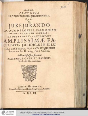 Centvria Propositionum Juricidarum, Quas De Jure Jurando Eo, Quod Propter Calumniam Datur, Et Quidem Generali / Ex Decreto Et Avthoritate Amplissimæ Facultatis Giessena, Pro Consequendo Supremo In Utroq., Jure Gradu, Publicæ Discussioni submittit Casparus Gabriel Rasoris, Stadensis Wetteravius