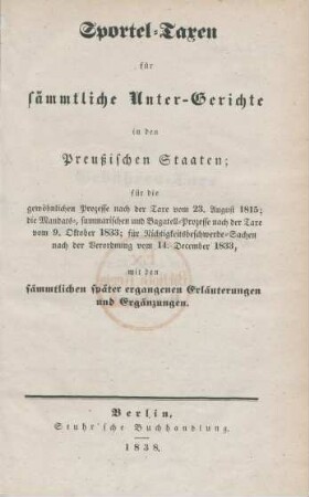 Sportel-Taxen für sämmtliche Unter-Gerichte in den Preußischen Staaten : für die gewöhnlichen Prozesse nach der Taxe vom 23. August 1815; die Mandats-, summarischen und Bagatell-Prozesse nach der Taxe vom 9. Oktober 1833; für Nichtigkeitsbeschwerde-Sachen nach der Verordnung vom 14. December 1833, mit den sämmtlichen später ergangenen Erläuterungen und Ergänzungen