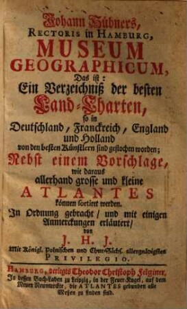 Johann Hübners, Rectoris in Hamburg, Museum Geographicum : Das ist: Ein Verzeichniß der besten Land-Charten, so in Deutschland, Franckreich, England und Holland von den besten Künstlern sind gestochen worden; Nebst einem Vorschlage, wie daraus allerhand grosse und kleine Atlantes können sortiret werden