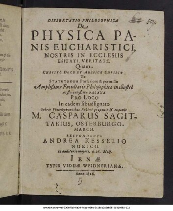 Dissertatio Philosophica De Physica Panis Eucharistici, Nostris In Eclesiis Usitati, Veritate / Quam Christo Duce Et Auspice Christo Ex Statuorum Praescripto & permissu Amplißima Facultatis Philosophica in illustri ac florentißima Salana Pro Loco In eadem sibi assignato Sobrie Philosophantibus Publicè proponit & exponit M. Casparus Sagittarius, Osterburgo-March. Respondente Andrea Kesselio Noricò. In auditorio maiori, d. 26. Maii.