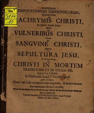 Fasciculus Disputationum Theologicarum, Qvarum Prima De Lachrymis Christi, In Illustri Acad. Iulia; Altera De Vulneribus Christi, Tertia De Sangvine Christi, Qvarta De Sepultura Jesu, & Ultima deniq[ue] De Christi In Mortem Traditione Et In Vitam Resuscitatione, In Electorali Acad. VVittebergensi publicæ habitæ : quarum prima de lacrymis Christi ...
