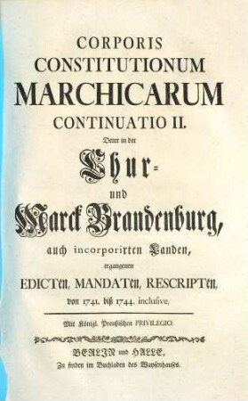 Corpus Constitutionum Marchicarum, Oder Königl. Preußis. und Churfürstl. Brandenburgische in der Chur- und Marck Brandenburg, auch incorporirten Landen publicirte und ergangene Ordnungen, Edicta, Mandata, Rescripta etc. : Von Zeiten Friedrichs I. Churfürstens zu Brandenburg, etc. biß ietzo unter der Regierung Friderich Wilhelms Königs in Preussen etc. ad annum 1736. inclusive, [8]. Continuatio II. Derer in der Chur- und Marck Brandenburg, auch incorporirten Landen, ergangenen Edicten ... von 1741. biß 1744. inclusive
