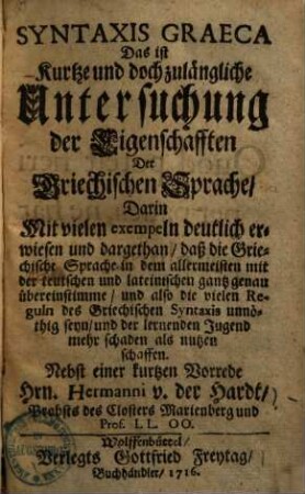 Syntaxis graeca, das ist Kurtze und doch zulängliche Untersuchung der Eigenschafften der Griechischen Sprache : darin mit vielen Exempeln deutlich erwiesen und dargethan, daß die Griechische Sprache in dem allermeisten mit der teutschen und lateinischen gantz genau übereinstimmen und also die vielen Reguln des Griechischen ... unnöthig seyen ...