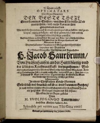 To ariston meros Optima Pars Christiani Hominis Der Beste Theil Eines frommen Christen/ welchen Er in dieser Welt zu erwehlen/ und nicht kan von ihm genommen werden : Wie derselbe hie nieden auff Erden Hertzen begierlich zu suchen: wol erlangen: ruhig zu besitzen/ mit fleiß zubewaren/ und endlich im ewigen Leben seliglich zu geniessen ; Auß dem schönen nachdecklichen Exempel und Bilde/ des erleuchteten Ober-Cämmerers und Schatzmeisters der Königin Candaces aus Morenland/ Actor. 8. Bey vorfallender Occasion und Gelegenheit Christlicher Sepultur und Begräbnis Des Weiland Ehrenvesten/ VorAchtbarn und Tugendthafften H. Jacob Saurbrunn/ Von Gräfenhausen an der Hartt bürtig/ und der löblichen Kauffmanschafft wolzugethanen/ Welcher nach erlangtem Christlichem Unterricht fürnehmer Glaubens-Articul zu Quedelburg im HErrn seliglich entschlaffen/ und daselbst am 17. Febr: des 1652. Jahres auff S. Blasii sonderbaren/ Eigenthümlichen Kirchhoff in der Stadt bey Volckreicher Versamlung ehrlichen zur Erden bestattet worden. In einen Christlichen Leich-Sermon Gründlich und deutlich erkläret/ und frommen Hertzen/ so nach diesem höchsten Seelen-Schatz und edler Kauffmans Perlen ein hertzliches Verlangen tragen und sich sehnen/ Mercklich für die Augen gestellet