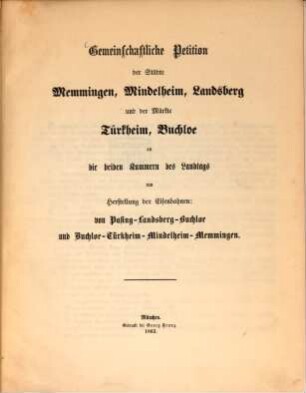 Gemeinschaftliche Petition der Städte Memmingen, Mindelheim, Landsberg und der Märkte Türkheim, Buchloe an die beiden Kammern des Landtags um Herstellung der Eisenbahnen: von Pasing-Landsberg-Buchloe und Buchloe-Türkheim-Mindelheim-Memmingen : mit Beilagen