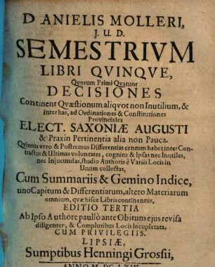 Danielis Molleri, J.U.D. Semestrivm Libri Qvinqve : quorum primi quatuor decisiones continent quaestionum aliquot non inutilium, & inter has, ad ordinationes & constitutiones provinciales Elect. Saxoniae Augusti, & praxin pertinentia alia non pauca ...