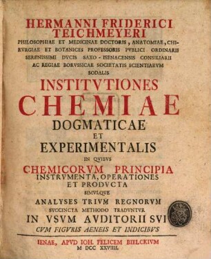 Hermanni Friderici Teichmeyeri Philosophiae Et Medicinae Doctoris, Anatomiae, Chirvrgiae Et Botanices Professoris Pvblici Ordinarii Serenissimi Dvcis Saxo-Isenacensis Consiliarii Ac Regiae Borvssicae Societatis Scientiarvm Sodalis Institvtiones Chemiae Dogmaticae Et Experimentalis : In Qvibvs Chemicorvm Principia Instrvmenta, Operationes Et Prodvcta Simvlqve Analyses Trivm Regnorvm Svccincta Methodo Tradvntvr In Vsvm Avditorii Svi Cvm Figvris Aeneis Et Indicibvs