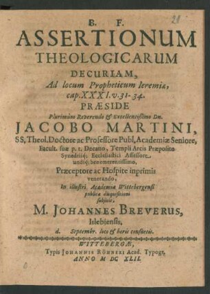 Assertionum Theologicarum Decuriam, Ad locum Propheticum Jeremiae, cap. XXXI. v. 31 - 34. Praeside ... Dn. Jacobo Martini ... In illustri Academia Wittebergensi publica disquisitioni subiicit, M. Johannes Breverus, Islebiensis. d. Septembr. ...