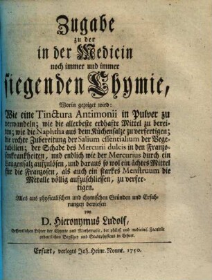 Die in der Medicin siegende Chymie : bestehend in aufrichtiger Mittheilung derer in Bereitung der wichtigsten Medicamentorum mit Nutzen gebrauchter Chymischen Handgriffe. Zugabe, Worin gezeiget wird: Wie eine Tinctura Antimonii in Pulver zu verwandeln ...