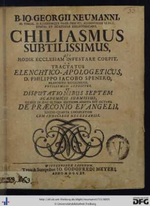 B. Io. Georgii Neumanni, SS. Theol. D. Ejusdemqve Prof. Publici, Alumnorum Elect. Ephori Et Academiae Bibliothecarii, Chiliasmus Subtilissimus, Qvi Hodie Ecclesiam Infestare Coepit. i. e. Tractatus Elenchtico-Apologeticus D. Philippo Iacobo Spenero, Praeposito Berolinensi, Potissimum Oppositus, Et Disputationibus Septem Academicis Submissus, Qvibus In Hac Ultima Editione Addita Est Octava De Praeconio Evangelii
