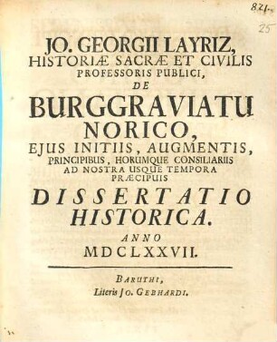 Jo. Georgii Layriz, historiae sacrae et civilis professoris publici, De Burggraviatu Norico, ejus initiis, augmentis, principibus, horumque consiliariis ad nostra usque tempora praecpuis dissertatio historica